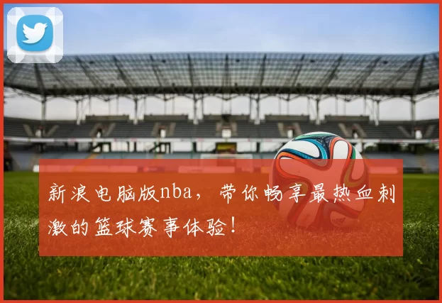 新浪电脑版nba，带你畅享最热血刺激的篮球赛事体验！