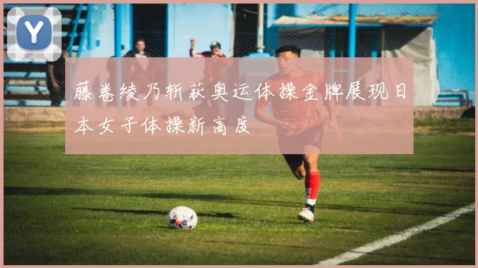 藤卷绫乃斩获奥运体操金牌展现日本女子体操新高度