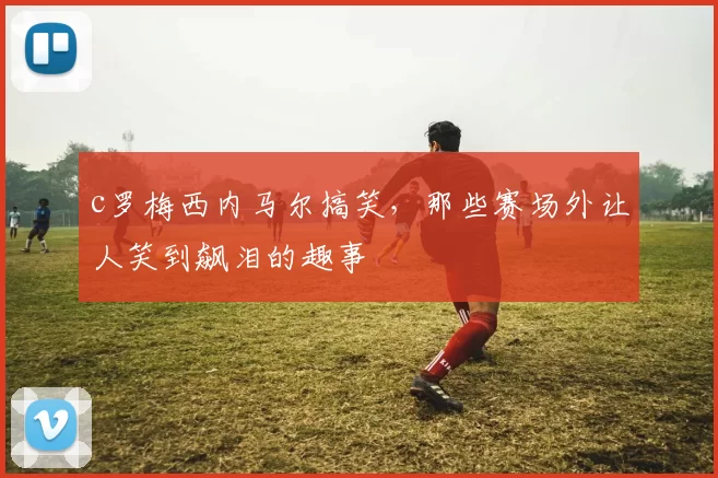 c罗梅西内马尔搞笑，那些赛场外让人笑到飙泪的趣事