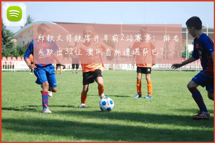 郑钦文将缺席开年前2站赛事：排名或跌出32位 澳网首轮遭遇萨巴？