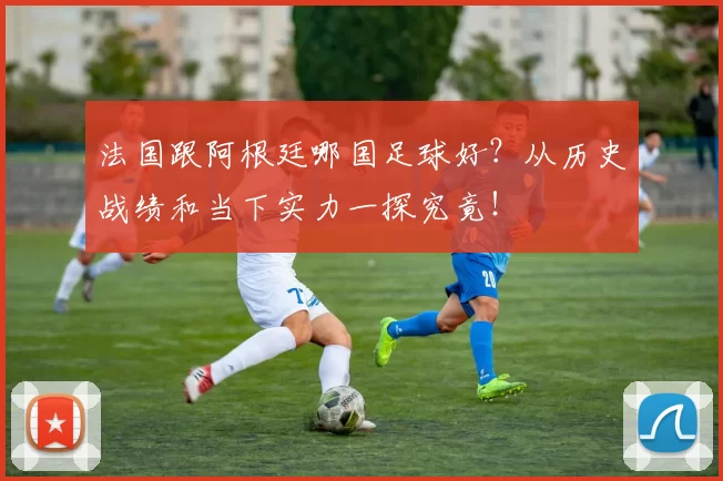法国跟阿根廷哪国足球好？从历史战绩和当下实力一探究竟！