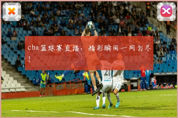 cba篮球赛直播，精彩瞬间一网打尽！