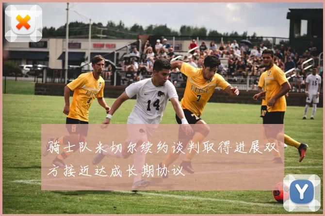 骑士队米切尔续约谈判取得进展双方接近达成长期协议