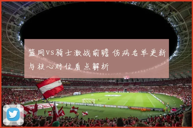 篮网vs骑士激战前瞻 伤病名单更新与核心对位看点解析