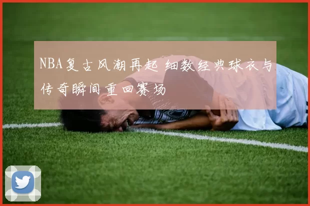 NBA复古风潮再起 细数经典球衣与传奇瞬间重回赛场