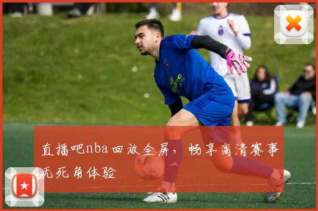 直播吧nba回放全屏，畅享高清赛事无死角体验