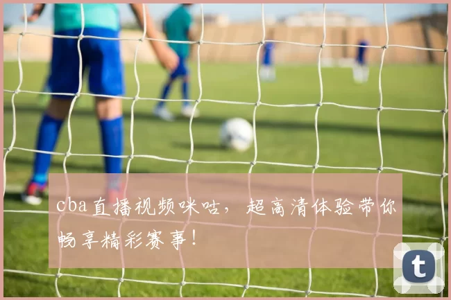 cba直播视频咪咕，超高清体验带你畅享精彩赛事！