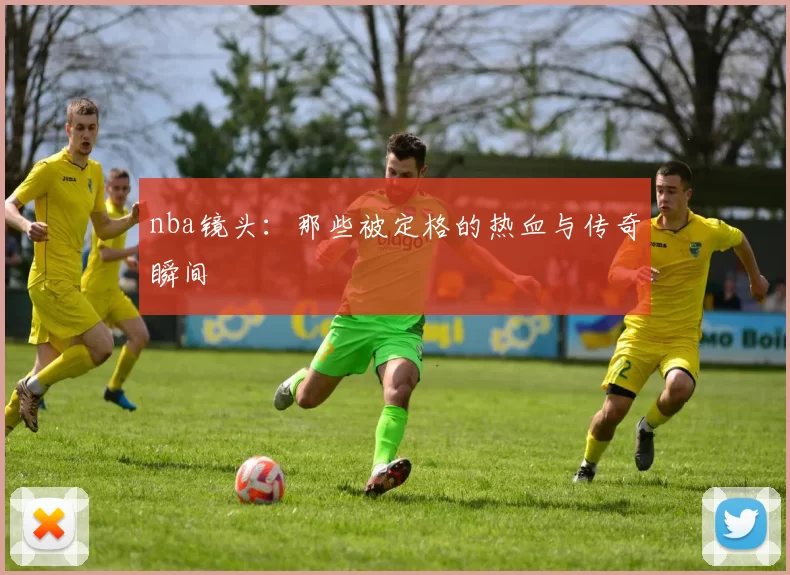 nba镜头:那些被定格的热血与传奇瞬间