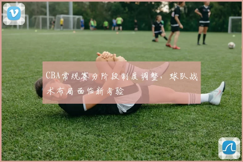 CBA常规赛分阶段制度调整,球队战术布局面临新考验