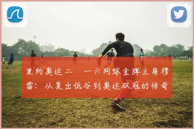 里约奥运二〇一六网球金牌主角穆雷:从复出低谷到奥运双冠的传奇