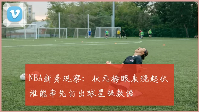 NBA新秀观察：状元榜眼表现起伏 谁能率先打出球星级数据