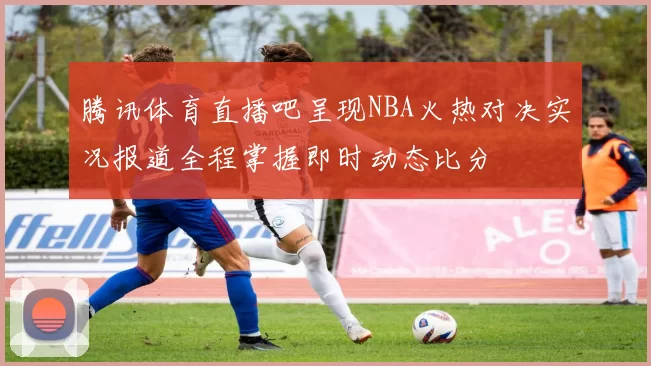 腾讯体育直播吧呈现NBA火热对决实况报道全程掌握即时动态比分