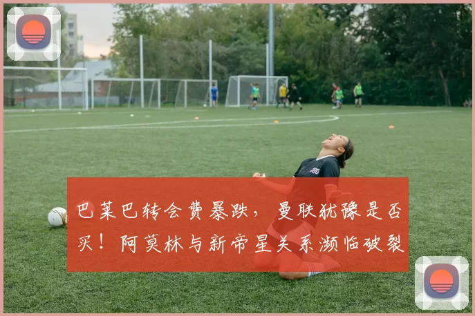 巴莱巴转会费暴跌，曼联犹豫是否买！阿莫林与新帝星关系濒临破裂