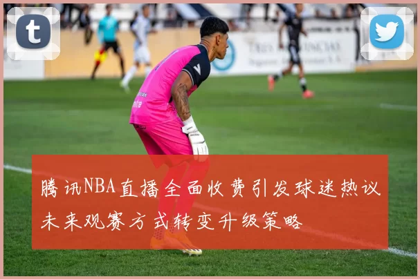 腾讯NBA直播全面收费引发球迷热议未来观赛方式转变升级策略
