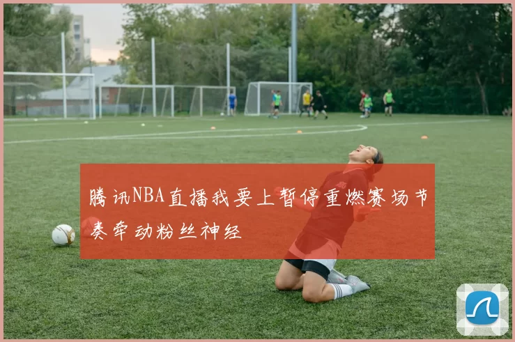 腾讯NBA直播我要上暂停重燃赛场节奏牵动粉丝神经