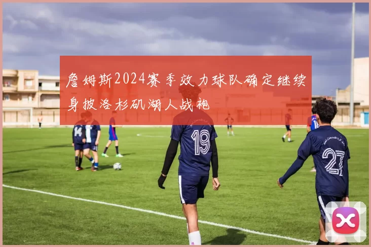 詹姆斯2024赛季效力球队确定继续身披洛杉矶湖人战袍