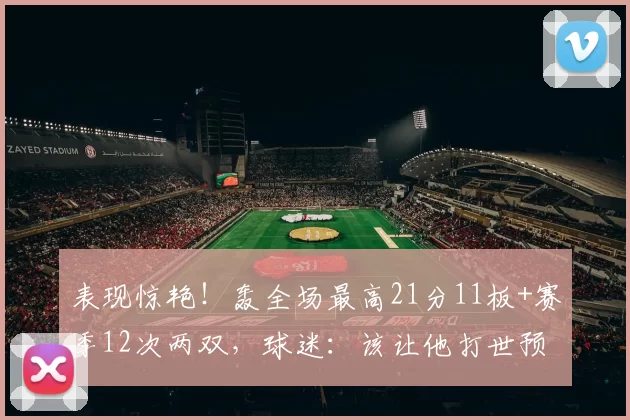 表现惊艳！轰全场最高21分11板+赛季12次两双，球迷：该让他打世预赛