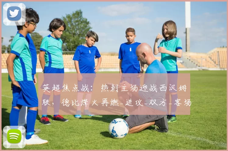英超焦点战：热刺主场迎战西汉姆联，德比烽火再燃_进攻_双方_客场