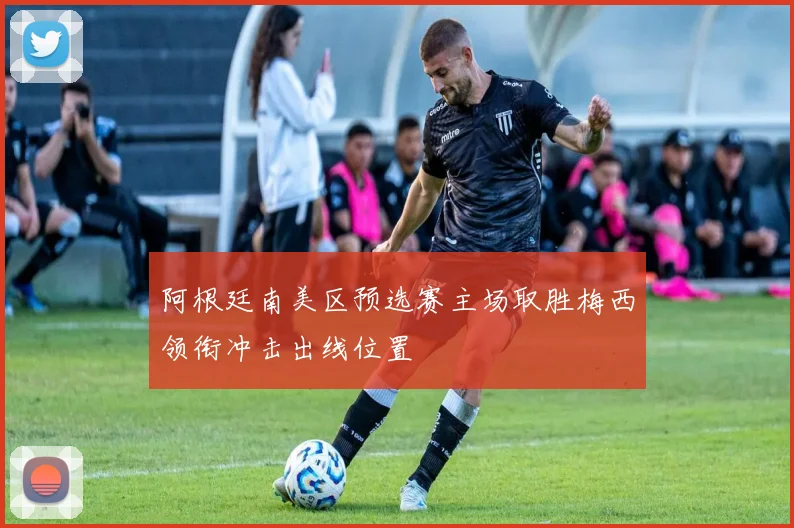 阿根廷南美区预选赛主场取胜梅西领衔冲击出线位置