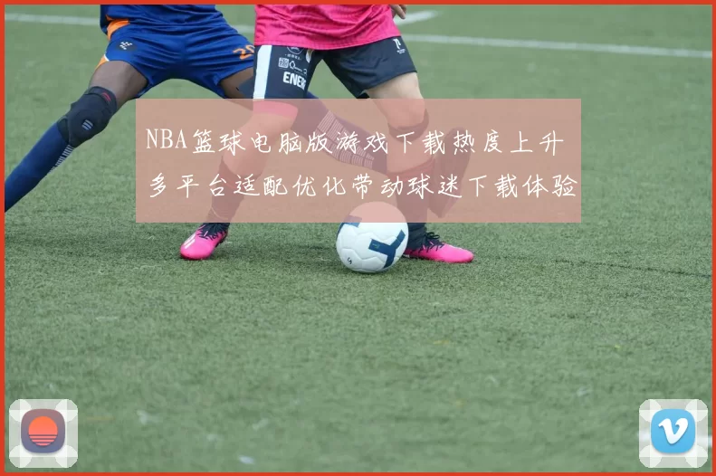 NBA篮球电脑版游戏下载热度上升 多平台适配优化带动球迷下载体验