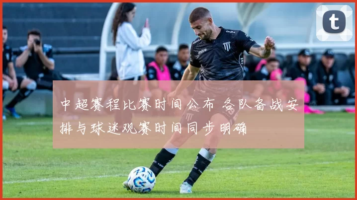 中超赛程比赛时间公布 各队备战安排与球迷观赛时间同步明确