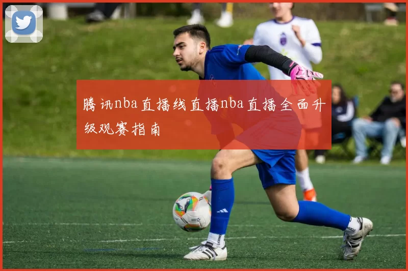 腾讯nba直播线直播nba直播全面升级观赛指南