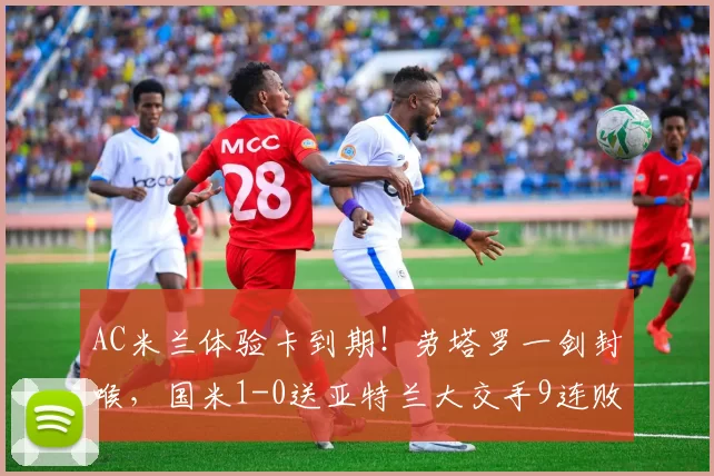 AC米兰体验卡到期!劳塔罗一剑封喉,国米1-0送亚特兰大交手9连败