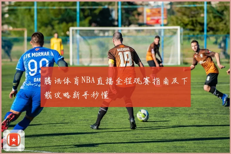 腾讯体育NBA直播全程观赛指南及下载攻略新手秒懂