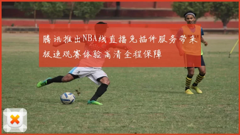 腾讯推出NBA线直播免插件服务带来极速观赛体验高清全程保障