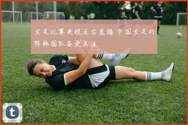 女足比赛央视五台直播 中国女足对阵韩国队备受关注