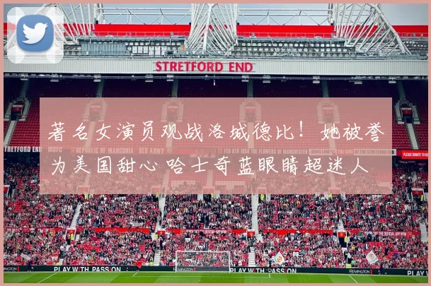 著名女演员观战洛城德比！她被誉为美国甜心 哈士奇蓝眼睛超迷人