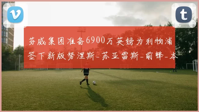 芬威集团准备6900万英镑为利物浦签下新版努涅斯_苏亚雷斯_前锋_本赛季