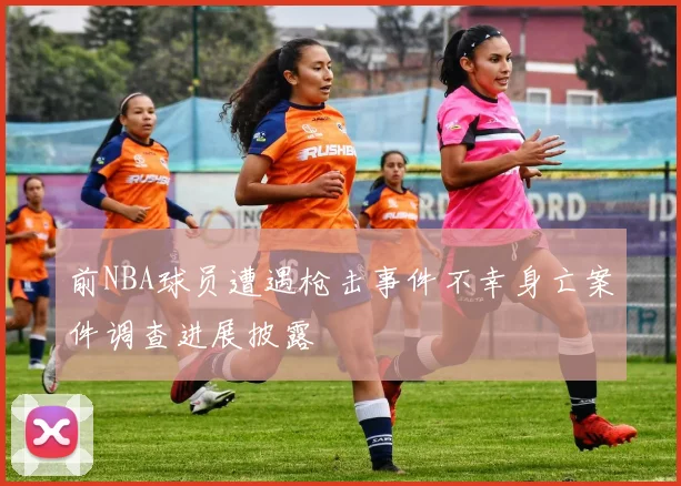 前NBA球员遭遇枪击事件不幸身亡案件调查进展披露