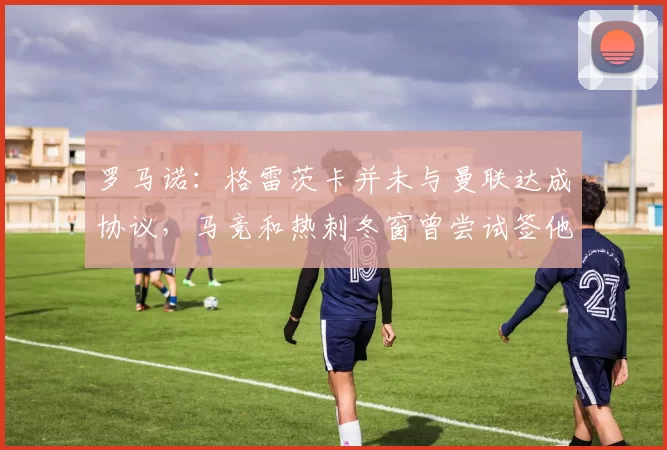 罗马诺：格雷茨卡并未与曼联达成协议，马竞和热刺冬窗曾尝试签他