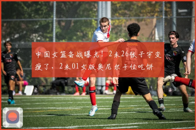 中国女篮备战曝光!2米26张子宇变瘦了,2米01女版奥尼尔卡位吃饼