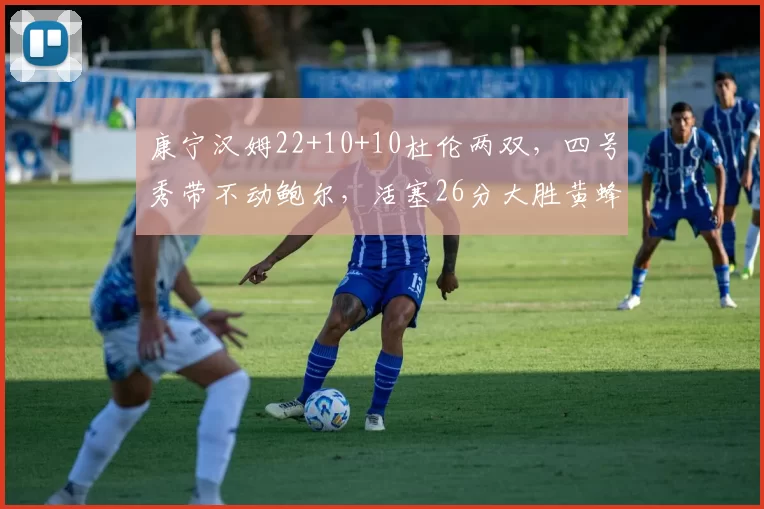 康宁汉姆22+10+10杜伦两双，四号秀带不动鲍尔，活塞26分大胜黄蜂