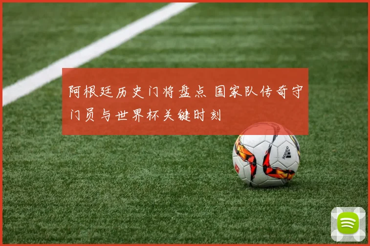 阿根廷历史门将盘点 国家队传奇守门员与世界杯关键时刻