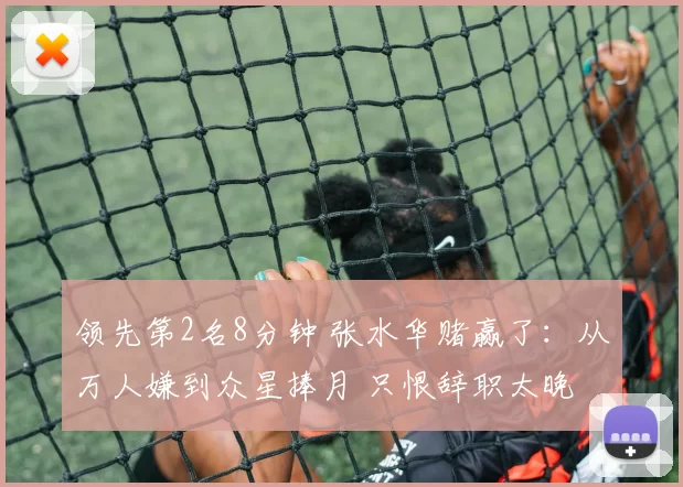 领先第2名8分钟 张水华赌赢了：从万人嫌到众星捧月 只恨辞职太晚