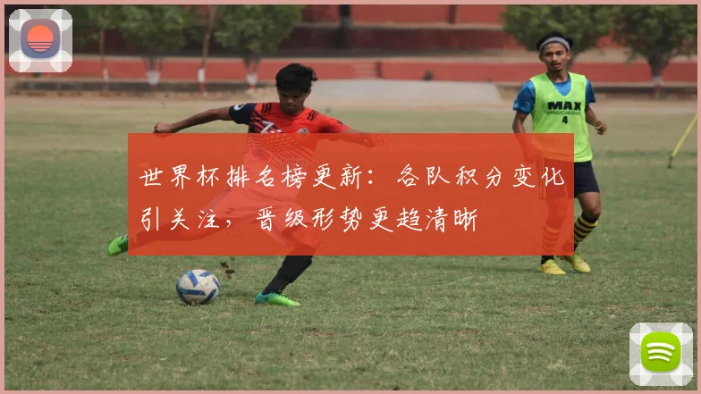 世界杯排名榜更新：各队积分变化引关注，晋级形势更趋清晰