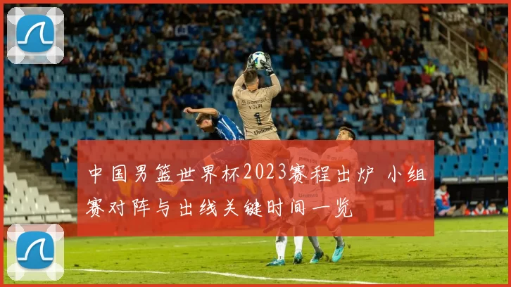 中国男篮世界杯2023赛程出炉 小组赛对阵与出线关键时间一览