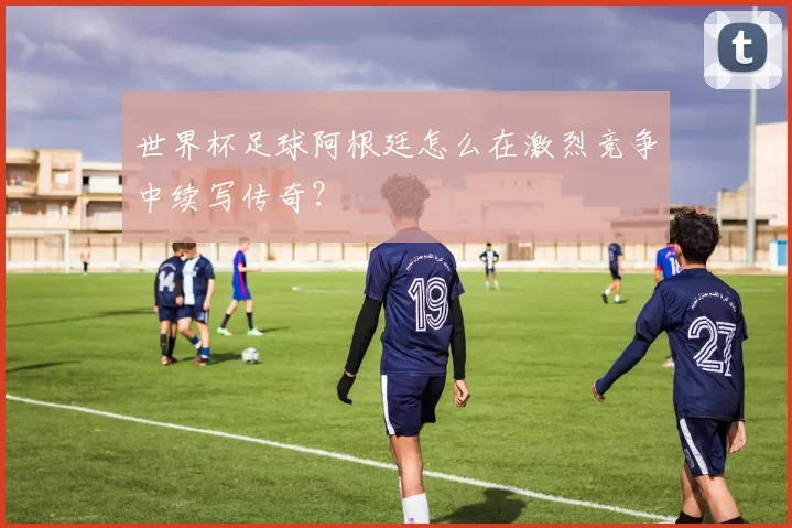 世界杯足球阿根廷怎么在激烈竞争中续写传奇？