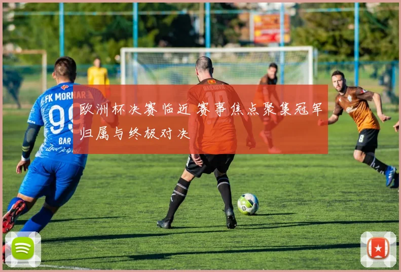 欧洲杯决赛临近 赛事焦点聚集冠军归属与终极对决
