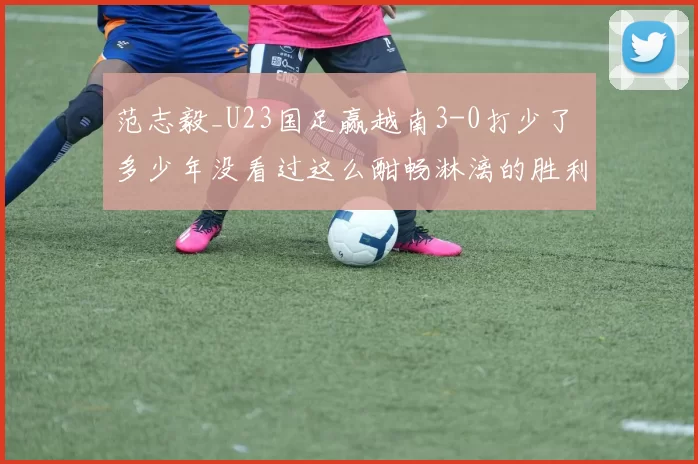 范志毅_U23国足赢越南3-0打少了 多少年没看过这么酣畅淋漓的胜利