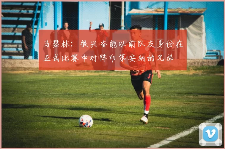 马瑟林：很兴奋能以前队友身份在正式比赛中对阵印第安纳的兄弟