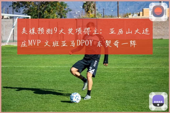 美媒预测9大奖项得主：亚历山大连庄MVP 文班亚马DPOY 东契奇一阵