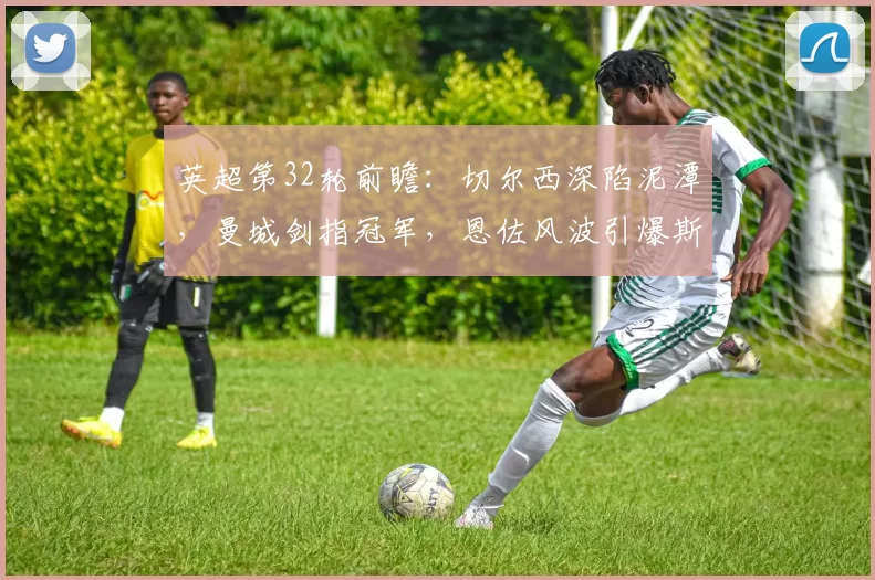 英超第32轮前瞻：切尔西深陷泥潭，曼城剑指冠军，恩佐风波引爆斯坦福桥！