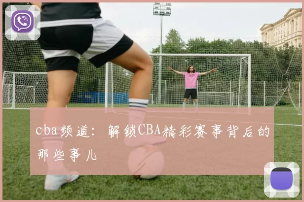cba频道：解锁CBA精彩赛事背后的那些事儿