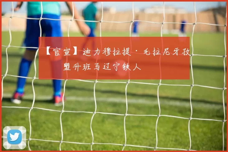 【官宣】迪力穆拉提·毛拉尼牙孜加盟升班马辽宁铁人