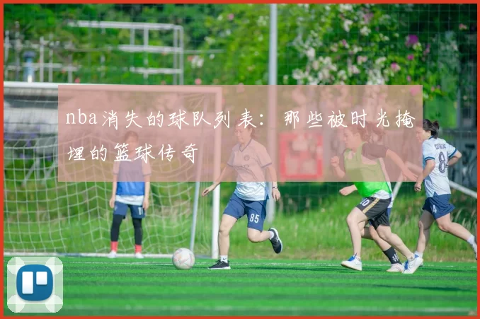 nba消失的球队列表：那些被时光掩埋的篮球传奇