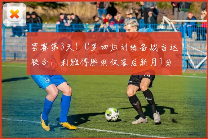 罢赛第3天！C罗回归训练备战吉达联合，利雅得胜利仅落后新月1分